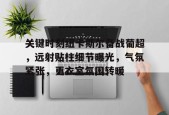 开云体育官网-关于关键时刻纽卡斯尔备战葡超，远射贴柱细节曝光，气氛紧张，更衣室氛围转暖的信息