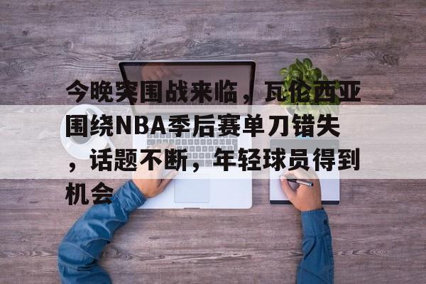 今晚突围战来临，瓦伦西亚围绕NBA季后赛单刀错失，话题不断，年轻球员得到机会的简单介绍